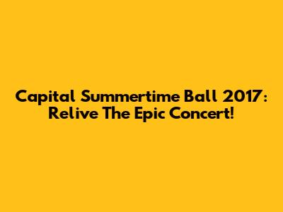 Capital Summertime Ball 2017: Relive The Epic Concert!