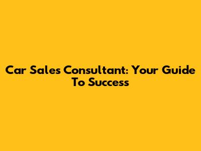 Car Sales Consultant: Your Guide To Success