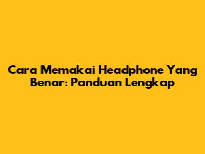 Cara Memakai Headphone Yang Benar: Panduan Lengkap