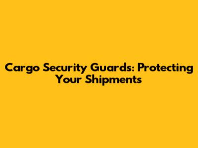 Cargo Security Guards: Protecting Your Shipments