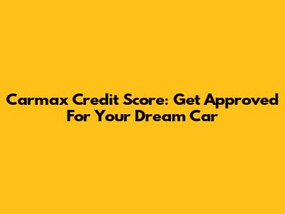 Carmax Credit Score: Get Approved For Your Dream Car