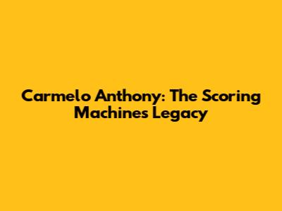 Carmelo Anthony: The Scoring Machine's Legacy