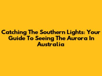 Catching The Southern Lights: Your Guide To Seeing The Aurora In Australia