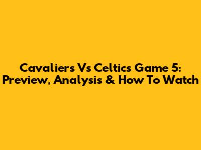 Cavaliers Vs Celtics Game 5: Preview, Analysis & How To Watch