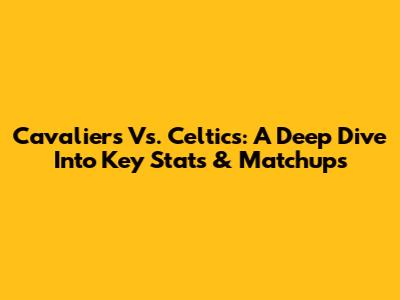 Cavaliers Vs. Celtics: A Deep Dive Into Key Stats & Matchups