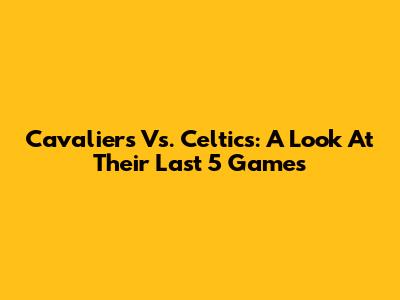 Cavaliers Vs. Celtics: A Look At Their Last 5 Games
