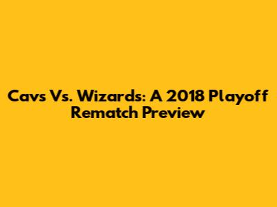 Cavs Vs. Wizards: A 2018 Playoff Rematch Preview