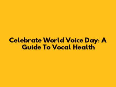 Celebrate World Voice Day: A Guide To Vocal Health