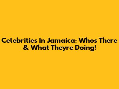 Celebrities In Jamaica: Who's There & What They're Doing!