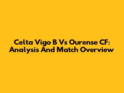 Celta Vigo B Vs Ourense CF: Analysis And Match Overview