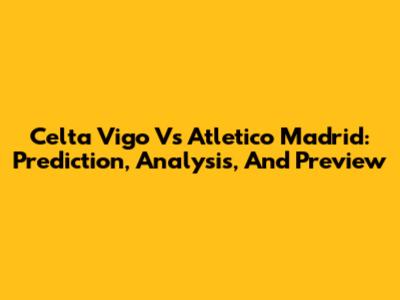 Celta Vigo Vs Atletico Madrid: Prediction, Analysis, And Preview