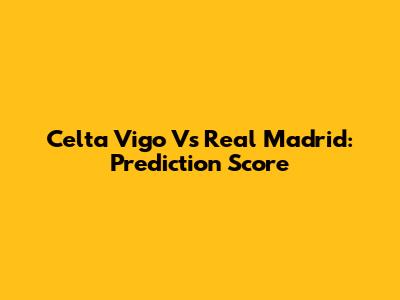 Celta Vigo Vs Real Madrid: Prediction Score