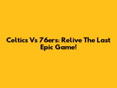 Celtics Vs 76ers: Relive The Last Epic Game!