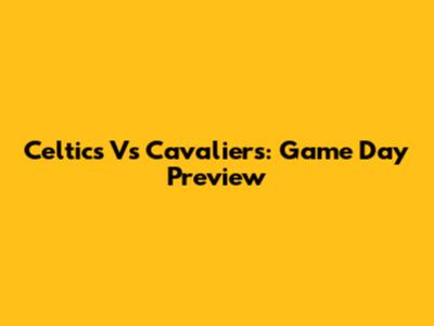 Celtics Vs Cavaliers: Game Day Preview