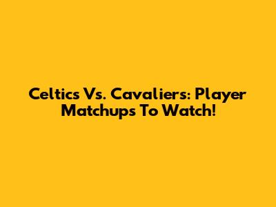 Celtics Vs. Cavaliers: Player Matchups To Watch!