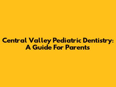 Central Valley Pediatric Dentistry: A Guide For Parents