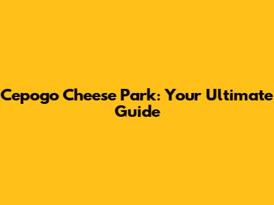 Cepogo Cheese Park: Your Ultimate Guide