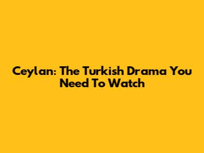 Ceylan: The Turkish Drama You Need To Watch