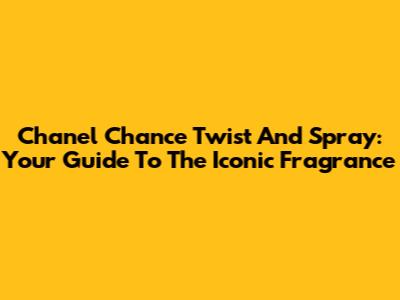 Chanel Chance Twist And Spray: Your Guide To The Iconic Fragrance