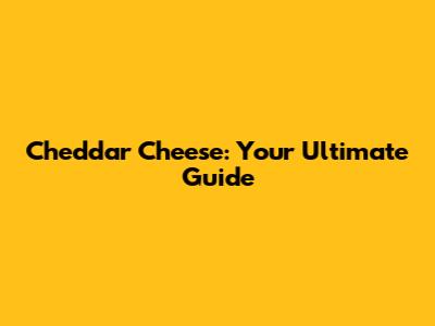 Cheddar Cheese: Your Ultimate Guide