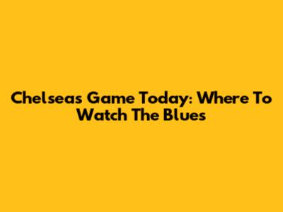 Chelsea's Game Today: Where To Watch The Blues