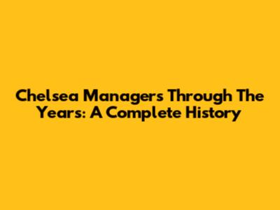 Chelsea Managers Through The Years: A Complete History