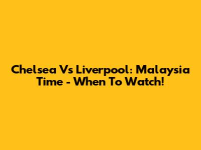 Chelsea Vs Liverpool: Malaysia Time - When To Watch!