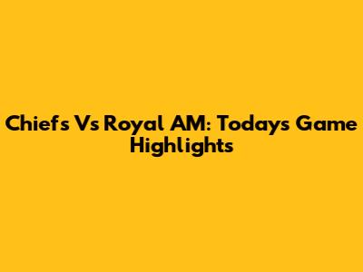 Chiefs Vs Royal AM: Today's Game Highlights