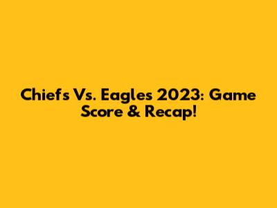 Chiefs Vs. Eagles 2023: Game Score & Recap!