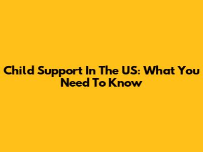 Child Support In The US: What You Need To Know
