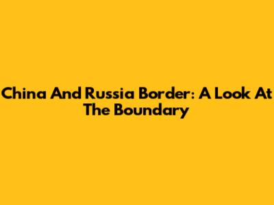 China And Russia Border: A Look At The Boundary
