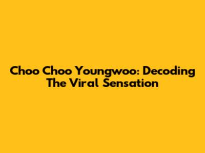 Choo Choo Youngwoo: Decoding The Viral Sensation