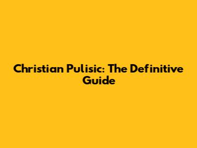 Christian Pulisic: The Definitive Guide