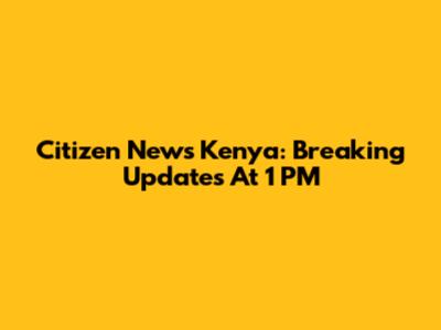 Citizen News Kenya: Breaking Updates At 1 PM