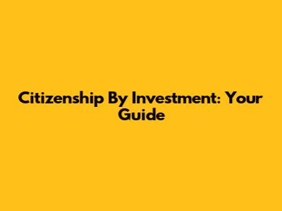 Citizenship By Investment: Your Guide