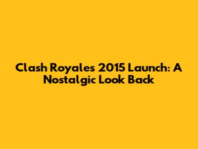 Clash Royale's 2015 Launch: A Nostalgic Look Back
