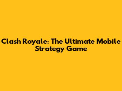 Clash Royale: The Ultimate Mobile Strategy Game