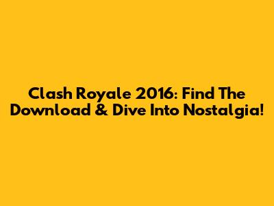 Clash Royale 2016: Find The Download & Dive Into Nostalgia!