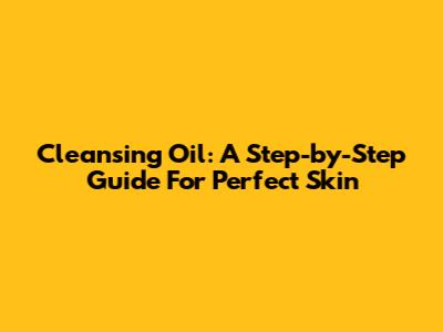 Cleansing Oil: A Step-by-Step Guide For Perfect Skin