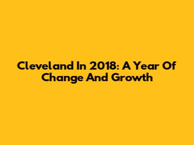 Cleveland In 2018: A Year Of Change And Growth