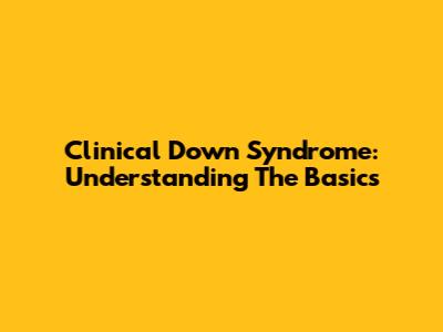 Clinical Down Syndrome: Understanding The Basics