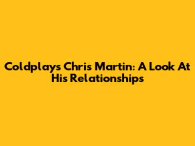 Coldplay's Chris Martin: A Look At His Relationships