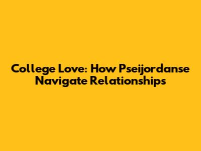 College Love: How Pseijordanse Navigate Relationships