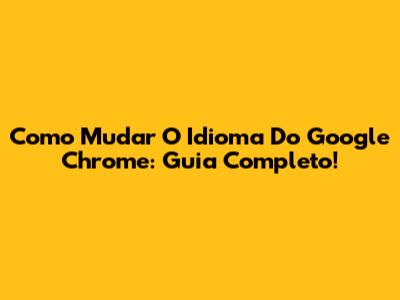 Como Mudar O Idioma Do Google Chrome: Guia Completo!