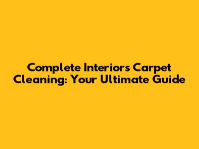 Complete Interiors Carpet Cleaning: Your Ultimate Guide