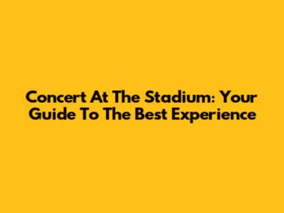 Concert At The Stadium: Your Guide To The Best Experience