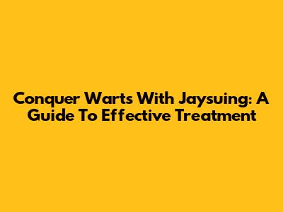 Conquer Warts With Jaysuing: A Guide To Effective Treatment