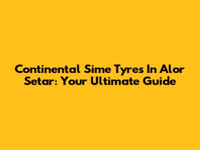 Continental Sime Tyres In Alor Setar: Your Ultimate Guide