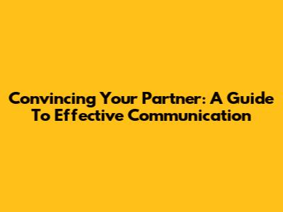 Convincing Your Partner: A Guide To Effective Communication