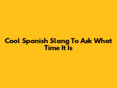 Cool Spanish Slang To Ask What Time It Is